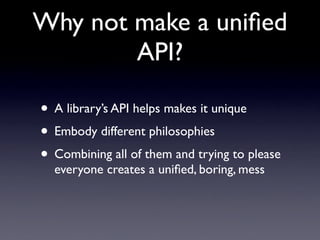 Why not make a uniﬁed
        API?

• A library’s API helps makes it unique
• Embody different philosophies
• Combining all of them and trying to please
  everyone creates a uniﬁed, boring, mess
 