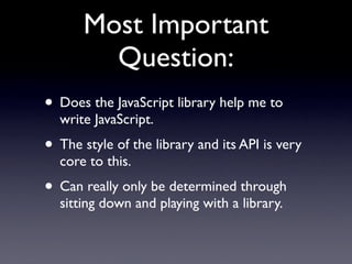 Most Important
        Question:
• Does the JavaScript library help me to
  write JavaScript.
• The style of the library and its API is very
  core to this.
• Can really only be determined through
  sitting down and playing with a library.
