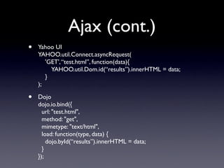 Ajax (cont.)
•   Yahoo UI
    YAHOO.util.Connect.asyncRequest(
       'GET', “test.html”, function(data){
         YAHOO.util.Dom.id(“results”).innerHTML = data;
       }
    );

•   Dojo
    dojo.io.bind({
      url: quot;test.htmlquot;,
      method: quot;getquot;,
      mimetype: quot;text/htmlquot;,
      load: function(type, data) {
        dojo.byId(“results”).innerHTML = data;
      }
    });