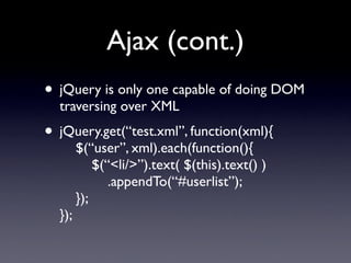 Ajax (cont.)
• jQuery is only one capable of doing DOM
  traversing over XML
• jQuery.get(“test.xml”, function(xml){
        $(“user”, xml).each(function(){
            $(“<li/>”).text( $(this).text() )
               .appendTo(“#userlist”);
        });
  });