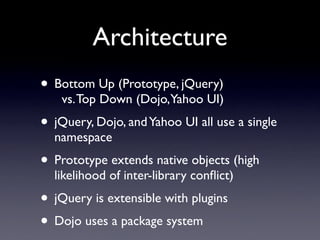 Architecture
• Bottom Up (Prototype, jQuery)
    vs. Top Down (Dojo,Yahoo UI)
• jQuery, Dojo, and Yahoo UI all use a single
  namespace
• Prototype extends native objects (high
  likelihood of inter-library conﬂict)
• jQuery is extensible with plugins
• Dojo uses a package system