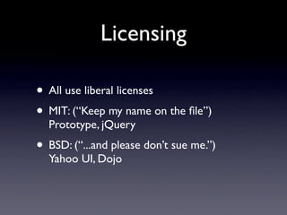 Licensing

• All use liberal licenses
• MIT: (“Keep my name on the ﬁle”)
  Prototype, jQuery
• BSD: (“...and please don’t sue me.”)
  Yahoo UI, Dojo
