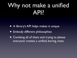 Why not make a uniﬁed
        API?

• A library’s API helps makes it unique
• Embody different philosophies
• Combing all of them and trying to please
  everyone creates a uniﬁed, boring, mess