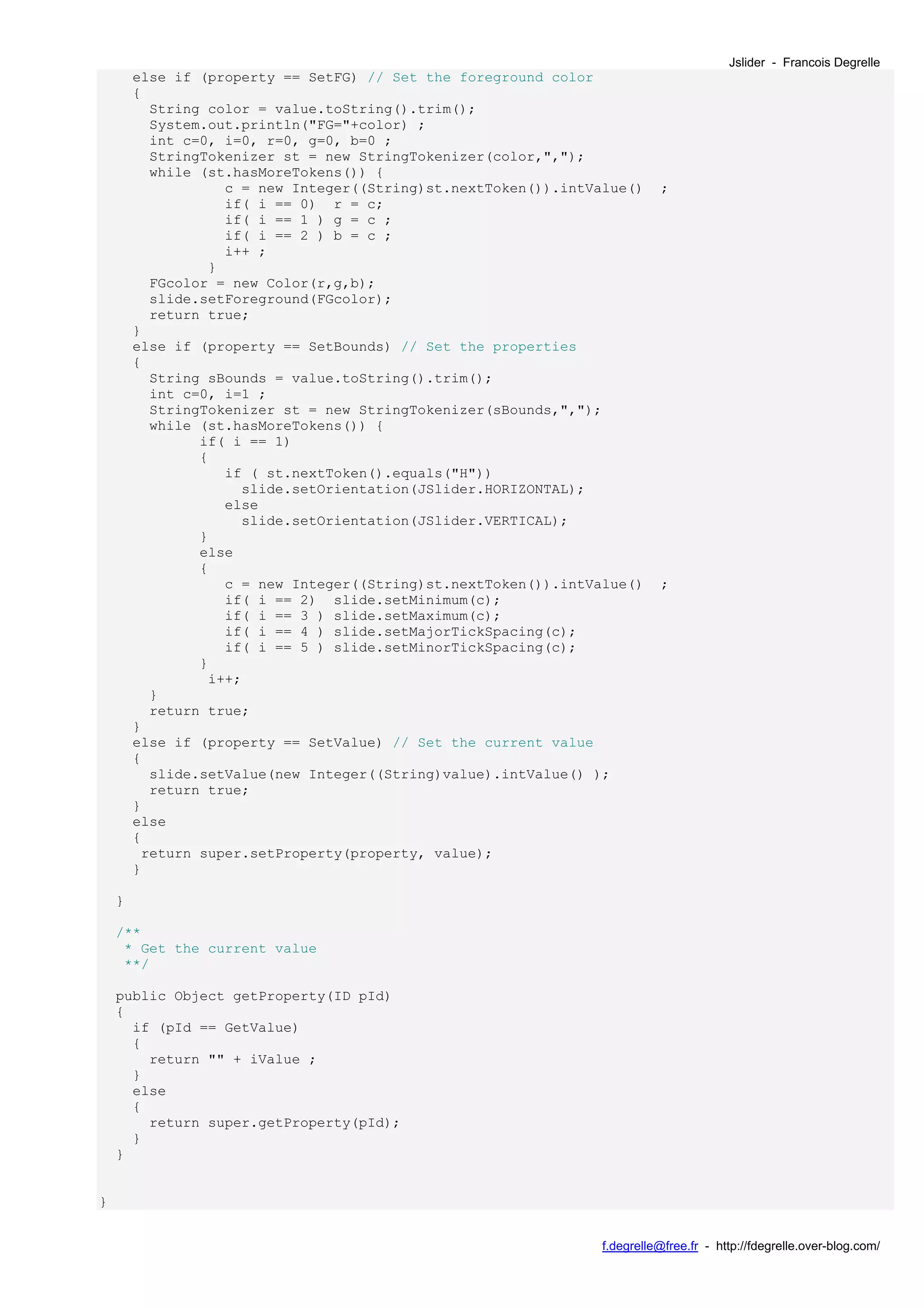 Jslider - Francois Degrelle
        else if (property == SetFG) // Set the foreground color
        {
          String color = value.toString().trim();
          System.out.println("FG="+color) ;
          int c=0, i=0, r=0, g=0, b=0 ;
          StringTokenizer st = new StringTokenizer(color,",");
          while (st.hasMoreTokens()) {
                   c = new Integer((String)st.nextToken()).intValue()     ;
                   if( i == 0) r = c;
                   if( i == 1 ) g = c ;
                   if( i == 2 ) b = c ;
                   i++ ;
                 }
          FGcolor = new Color(r,g,b);
          slide.setForeground(FGcolor);
          return true;
        }
        else if (property == SetBounds) // Set the properties
        {
          String sBounds = value.toString().trim();
          int c=0, i=1 ;
          StringTokenizer st = new StringTokenizer(sBounds,",");
          while (st.hasMoreTokens()) {
                if( i == 1)
                {
                   if ( st.nextToken().equals("H"))
                     slide.setOrientation(JSlider.HORIZONTAL);
                   else
                     slide.setOrientation(JSlider.VERTICAL);
                }
                else
                {
                   c = new Integer((String)st.nextToken()).intValue()     ;
                   if( i == 2) slide.setMinimum(c);
                   if( i == 3 ) slide.setMaximum(c);
                   if( i == 4 ) slide.setMajorTickSpacing(c);
                   if( i == 5 ) slide.setMinorTickSpacing(c);
                }
                 i++;
          }
          return true;
        }
        else if (property == SetValue) // Set the current value
        {
          slide.setValue(new Integer((String)value).intValue() );
          return true;
        }
        else
        {
         return super.setProperty(property, value);
        }

    }

    /**
     * Get the current value
     **/

    public Object getProperty(ID pId)
    {
      if (pId == GetValue)
      {
        return "" + iValue ;
      }
      else
      {
        return super.getProperty(pId);
      }
    }


}


                                                                f.degrelle@free.fr - http://fdegrelle.over-blog.com/
 