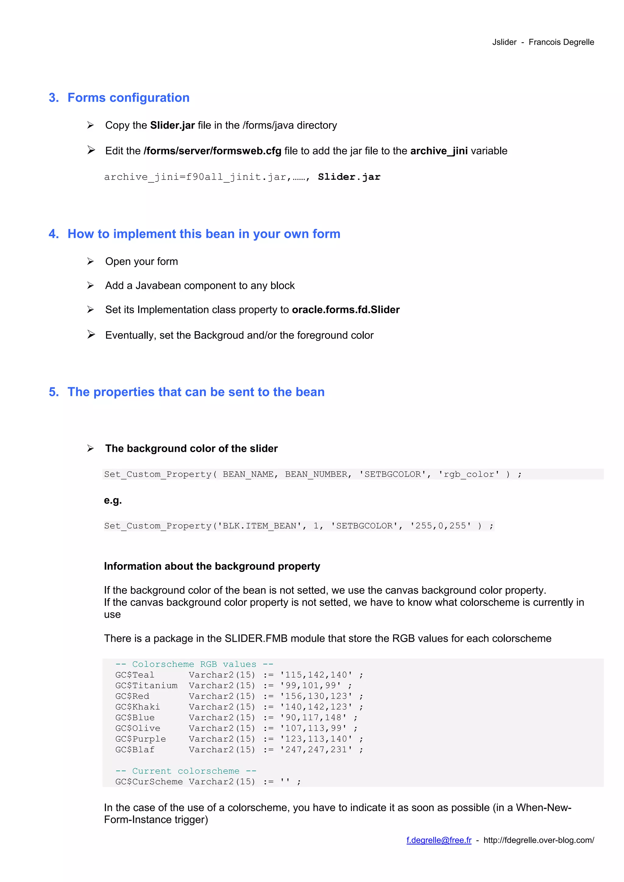 Jslider - Francois Degrelle




3. Forms configuration

         Copy the Slider.jar file in the /forms/java directory

         Edit the /forms/server/formsweb.cfg file to add the jar file to the archive_jini variable

         archive_jini=f90all_jinit.jar,……, Slider.jar




4. How to implement this bean in your own form

         Open your form

         Add a Javabean component to any block

         Set its Implementation class property to oracle.forms.fd.Slider

         Eventually, set the Backgroud and/or the foreground color




5. The properties that can be sent to the bean



         The background color of the slider

         Set_Custom_Property( BEAN_NAME, BEAN_NUMBER, 'SETBGCOLOR', 'rgb_color' ) ;

         e.g.

         Set_Custom_Property('BLK.ITEM_BEAN', 1, 'SETBGCOLOR', '255,0,255' ) ;



         Information about the background property

         If the background color of the bean is not setted, we use the canvas background color property.
         If the canvas background color property is not setted, we have to know what colorscheme is currently in
         use

         There is a package in the SLIDER.FMB module that store the RGB values for each colorscheme

           -- Colorscheme RGB values        --
           GC$Teal      Varchar2(15)        :=   '115,142,140' ;
           GC$Titanium Varchar2(15)         :=   '99,101,99' ;
           GC$Red       Varchar2(15)        :=   '156,130,123' ;
           GC$Khaki     Varchar2(15)        :=   '140,142,123' ;
           GC$Blue      Varchar2(15)        :=   '90,117,148' ;
           GC$Olive     Varchar2(15)        :=   '107,113,99' ;
           GC$Purple    Varchar2(15)        :=   '123,113,140' ;
           GC$Blaf      Varchar2(15)        :=   '247,247,231' ;

           -- Current colorscheme --
           GC$CurScheme Varchar2(15) := '' ;

         In the case of the use of a colorscheme, you have to indicate it as soon as possible (in a When-New-
         Form-Instance trigger)
                                                                           f.degrelle@free.fr - http://fdegrelle.over-blog.com/
 