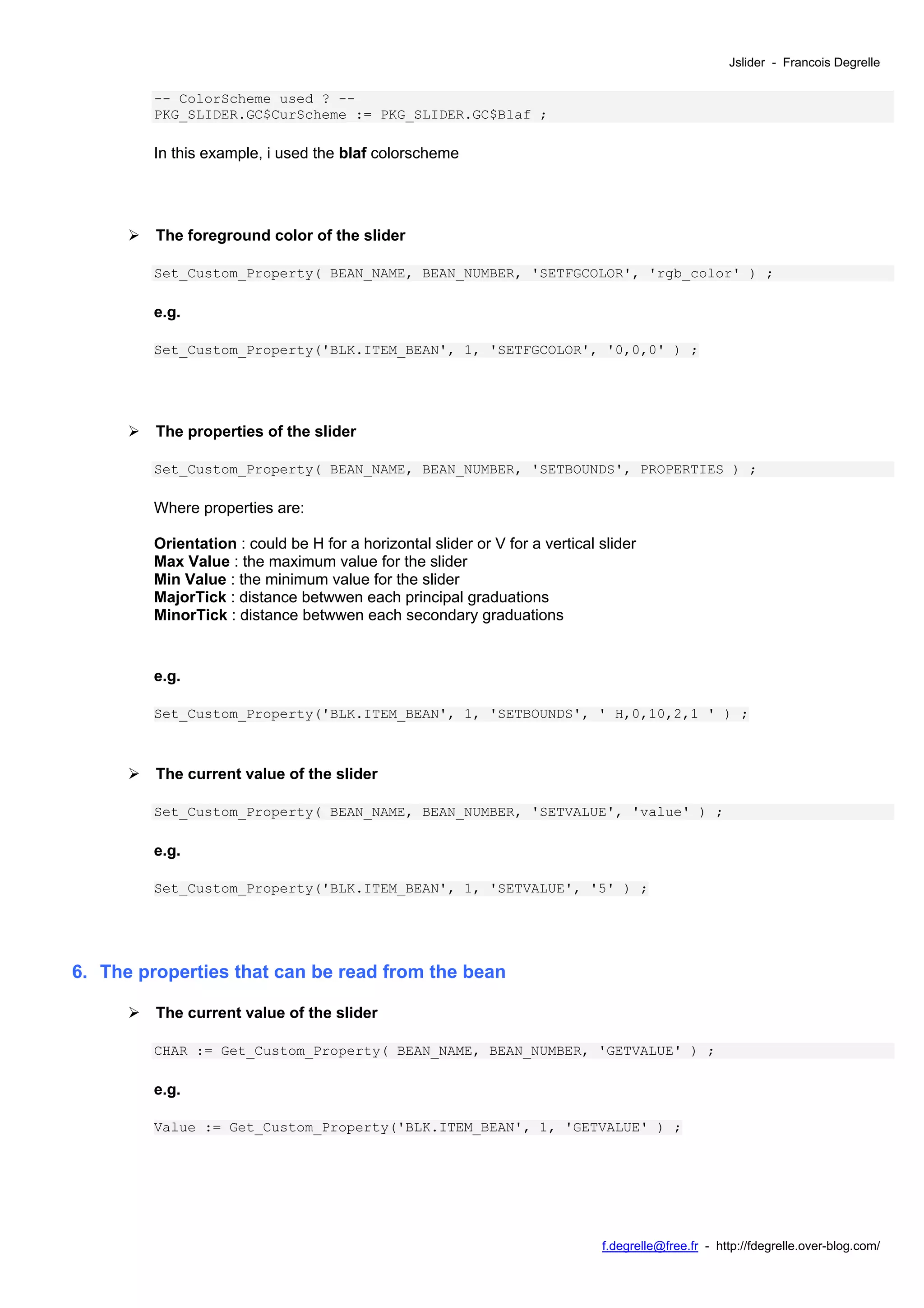 Jslider - Francois Degrelle

         -- ColorScheme used ? --
         PKG_SLIDER.GC$CurScheme := PKG_SLIDER.GC$Blaf ;

         In this example, i used the blaf colorscheme




         The foreground color of the slider

         Set_Custom_Property( BEAN_NAME, BEAN_NUMBER, 'SETFGCOLOR', 'rgb_color' ) ;

         e.g.

         Set_Custom_Property('BLK.ITEM_BEAN', 1, 'SETFGCOLOR', '0,0,0' ) ;




         The properties of the slider

         Set_Custom_Property( BEAN_NAME, BEAN_NUMBER, 'SETBOUNDS', PROPERTIES ) ;

         Where properties are:

         Orientation : could be H for a horizontal slider or V for a vertical slider
         Max Value : the maximum value for the slider
         Min Value : the minimum value for the slider
         MajorTick : distance betwwen each principal graduations
         MinorTick : distance betwwen each secondary graduations


         e.g.

         Set_Custom_Property('BLK.ITEM_BEAN', 1, 'SETBOUNDS', ' H,0,10,2,1 ' ) ;



         The current value of the slider

         Set_Custom_Property( BEAN_NAME, BEAN_NUMBER, 'SETVALUE', 'value' ) ;

         e.g.

         Set_Custom_Property('BLK.ITEM_BEAN', 1, 'SETVALUE', '5' ) ;




6. The properties that can be read from the bean

         The current value of the slider

         CHAR := Get_Custom_Property( BEAN_NAME, BEAN_NUMBER, 'GETVALUE' ) ;

         e.g.

         Value := Get_Custom_Property('BLK.ITEM_BEAN', 1, 'GETVALUE' ) ;




                                                                              f.degrelle@free.fr - http://fdegrelle.over-blog.com/
 