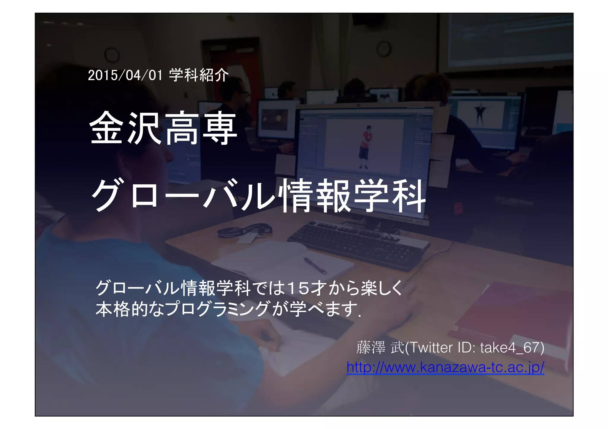 2015/04/01 学科紹介	
金沢高専	
グローバル情報学科	
 
藤澤 武(Twitter ID: take4_67)!
http://www.kanazawa-tc.ac.jp/!
グローバル情報学科では１５才から楽しく	
本格的なプログラミングが学べます．!
 