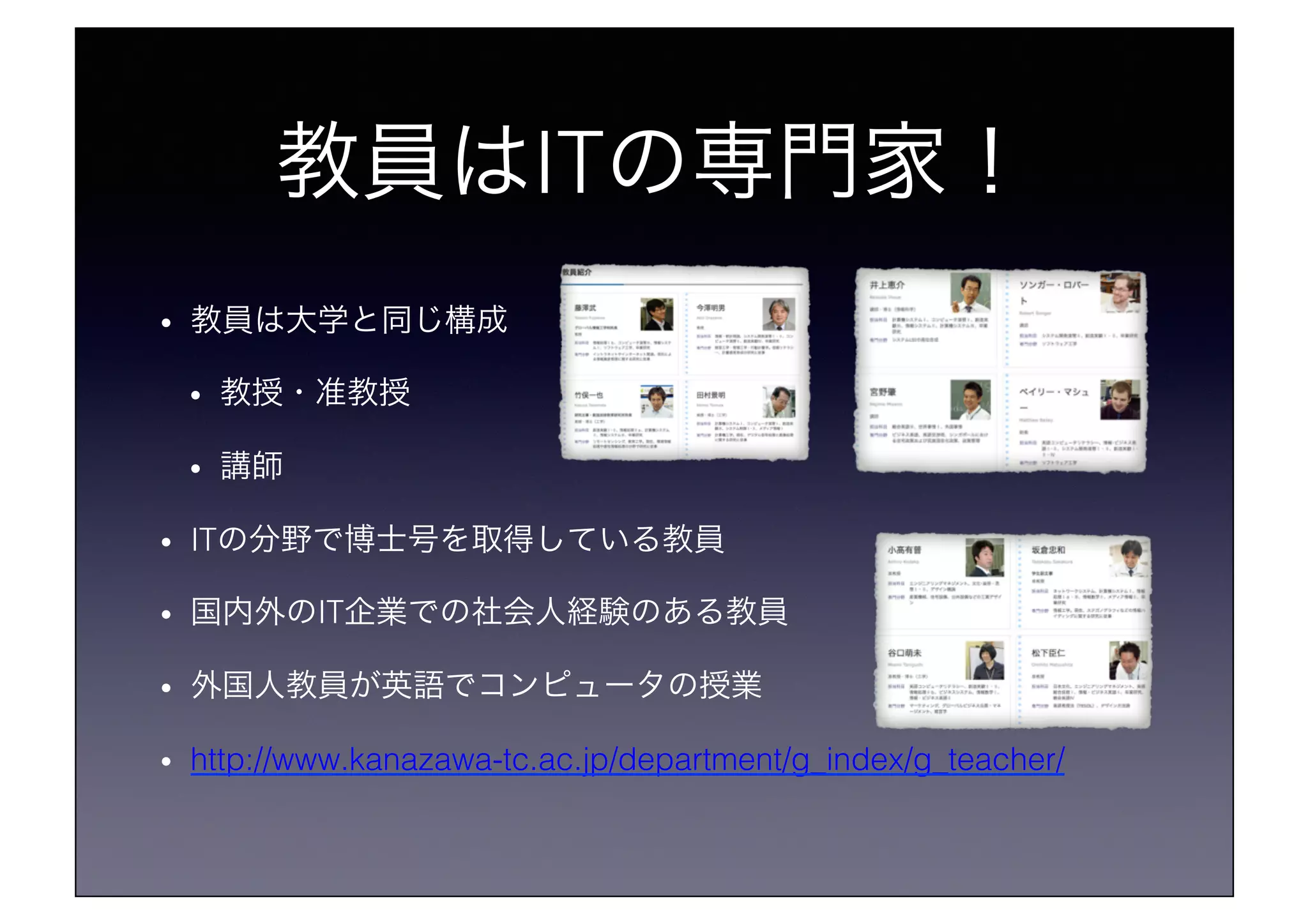 教員はITの専門家！!
•  教員は大学と同じ構成!
•  教授・准教授!
•  講師!
•  ITの分野で博士号を取得している教員!
•  国内外のIT企業での社会人経験のある教員!
•  外国人教員が英語でコンピュータの授業!
•  http://www.kanazawa-tc.ac.jp/department/g_index/g_teacher/!
 