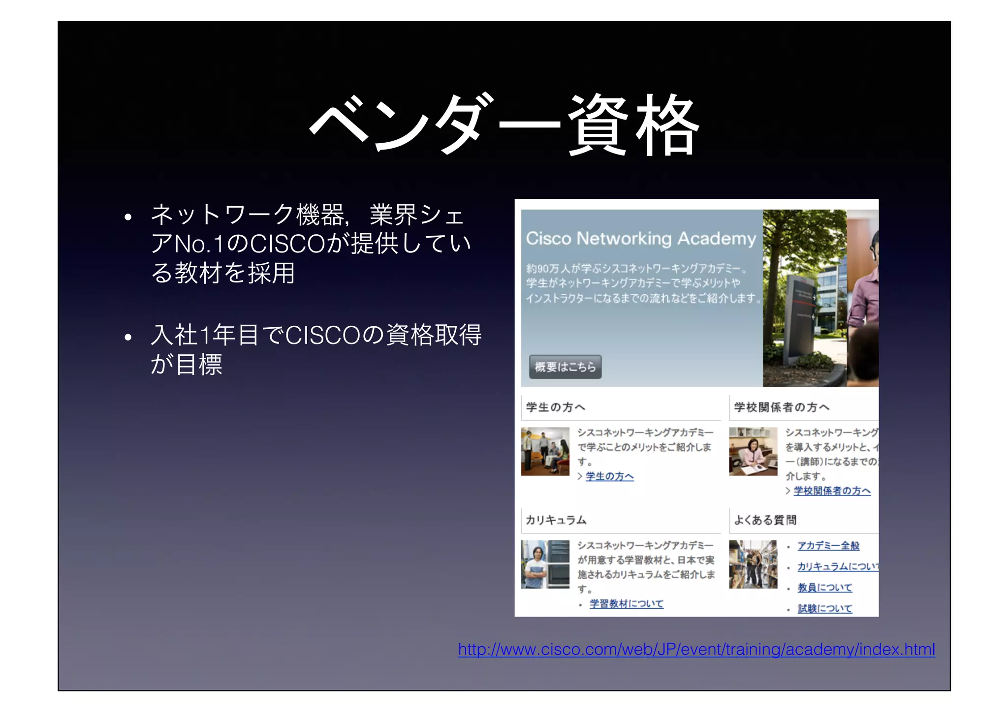 ベンダー資格	
•  ネットワーク機器，業界シェ
アNo.1のCISCOが提供してい
る教材を採用!
•  入社1年目でCISCOの資格取得
が目標!
http://www.cisco.com/web/JP/event/training/academy/index.html!
 