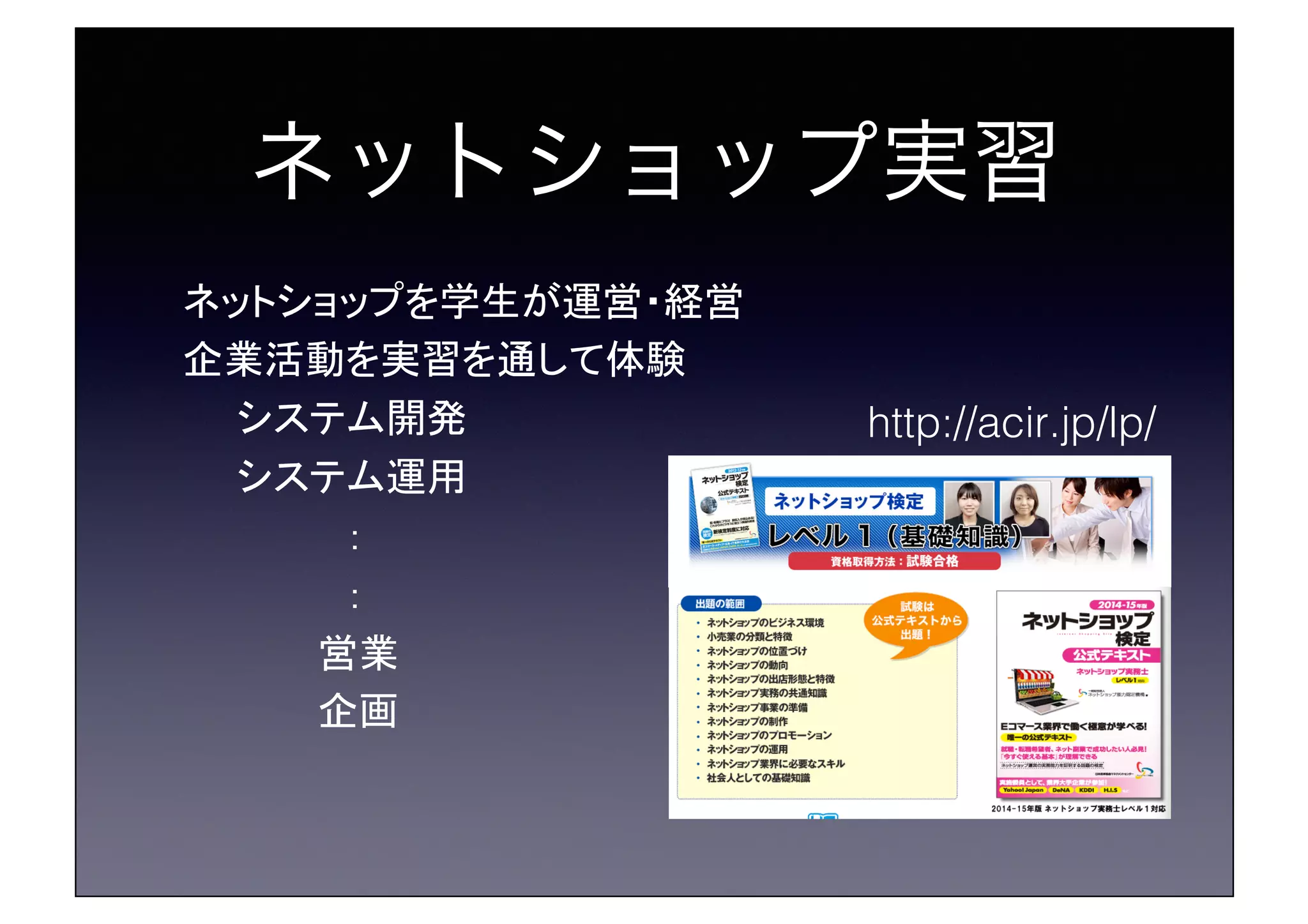 ネットショップ実習!
ネットショップを学生が運営・経営	
企業活動を実習を通して体験	
　　システム開発	
　　システム運用	
　　　　　　：	
　　　　　　：	
　　　　　営業	
　　　　　企画	
http://acir.jp/lp/!
 