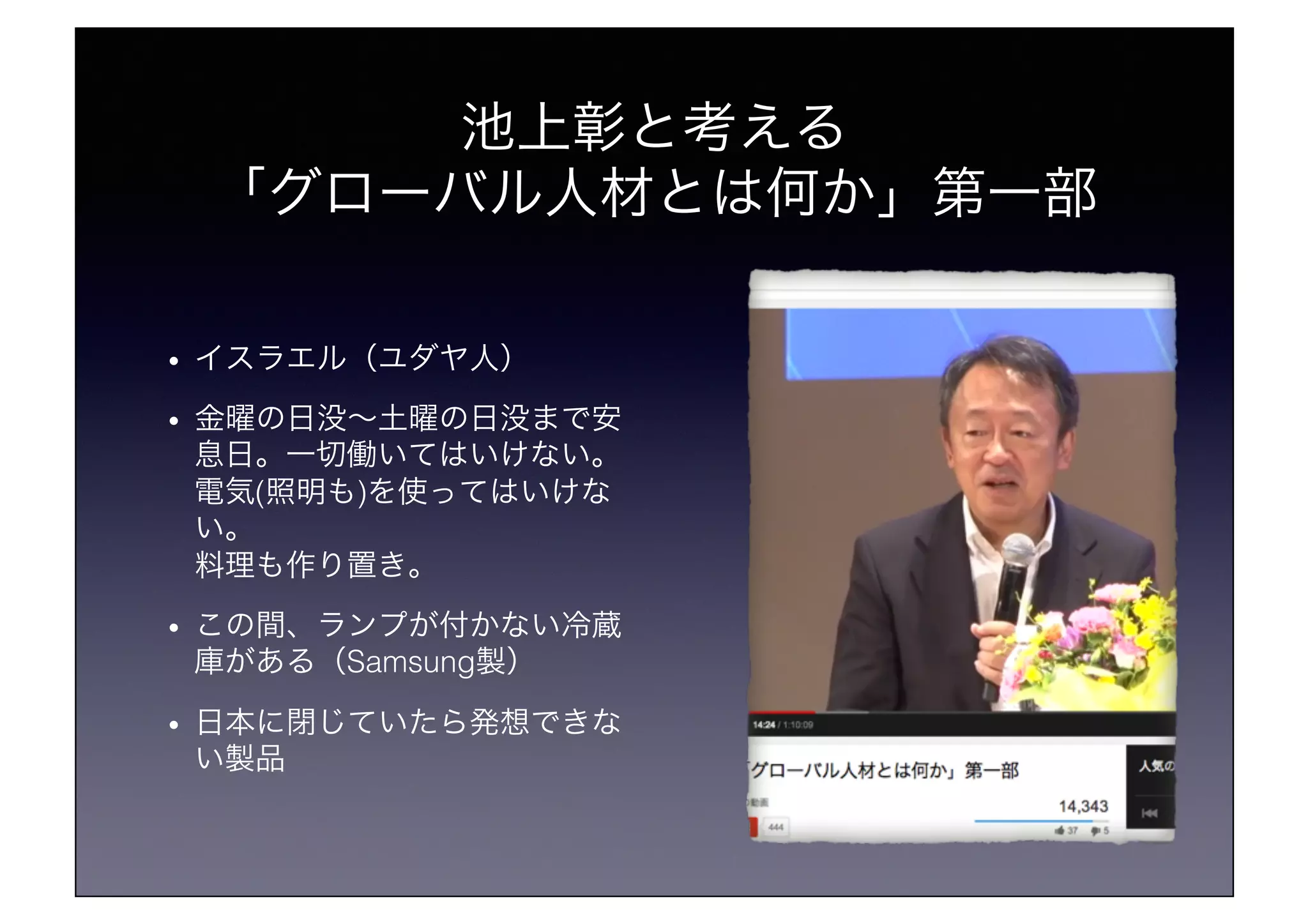 池上彰と考える!
「グローバル人材とは何か」第一部!
•  イスラエル（ユダヤ人）!
•  金曜の日没∼土曜の日没まで安
息日。一切働いてはいけない。!
電気(照明も)を使ってはいけな
い。!
料理も作り置き。!
•  この間、ランプが付かない冷蔵
庫がある（Samsung製）!
•  日本に閉じていたら発想できな
い製品!
 