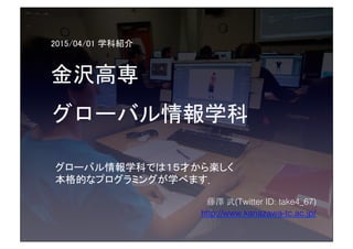 2015/04/01 学科紹介	
金沢高専	
グローバル情報学科	
 
藤澤 武(Twitter ID: take4_67)!
http://www.kanazawa-tc.ac.jp/!
グローバル情報学科では１５才から楽しく	
本格的なプログラミングが学べます．!
 