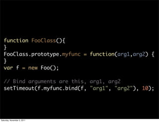 function FooClass(){
  }
  FooClass.prototype.myfunc = function(arg1,arg2) {
  }
  var f = new Foo();

  // Bind arguments are this, arg1, arg2
  setTimeout(f.myfunc.bind(f, "arg1", "arg2"), 10);




Saturday, November 5, 2011
 