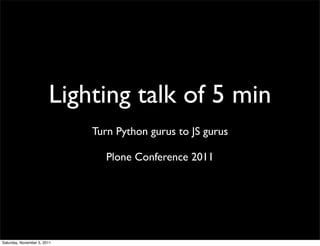 Lighting talk of 5 min
                             Turn Python gurus to JS gurus

                                Plone Conference 2011




Saturday, November 5, 2011
 