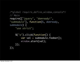 /*global require,define,window,console*/
                   // Main
                   require(["jquery", "domready!",
                   "submodule"], function($, domready,
                   submodule) {
                       "use strict";

                             $("a").click(function() {
                                 var val = submodule.foobar();
                                 window.alert(val);
                             });
                   });




Saturday, November 5, 2011
 