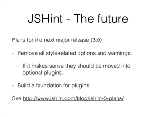 Plans for the next major release (3.0)
- Remove all style-related options and warnings.
- If it makes sense they should be moved into
optional plugins.
- Build a foundation for plugins
See http://www.jshint.com/blog/jshint-3-plans/
JSHint - The future
 