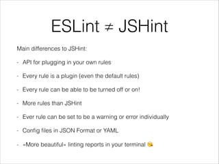 ESLint ≠ JSHint
Main differences to JSHint:
- API for plugging in your own rules
- Every rule is a plugin (even the default rules)
- Every rule can be able to be turned off or on!
- More rules than JSHint
- Ever rule can be set to be a warning or error individually
- Conﬁg ﬁles in JSON Format or YAML
- »More beautiful« linting reports in your terminal 😘
 