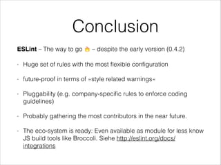 Conclusion
ESLint – The way to go 🔥 – despite the early version (0.4.2)
- Huge set of rules with the most ﬂexible conﬁguration
- future-proof in terms of »style related warnings«
- Pluggability (e.g. company-speciﬁc rules to enforce coding
guidelines)
- Probably gathering the most contributors in the near future.
- The eco-system is ready: Even available as module for less know
JS build tools like Broccoli. Siehe http://eslint.org/docs/
integrations
 
