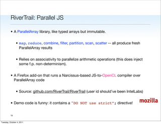 RiverTrail: Parallel JS

          • A ParallelArray library, like typed arrays but immutable.


                • map, reduce, combine, ﬁlter, partition, scan, scatter -- all produce fresh
                  ParallelArray results


                • Relies on associativity to parallelize arithmetic operations (this does inject
                  some f.p. non-determinism).


          • A Firefox add-on that runs a Narcissus-based JS-to-OpenCL compiler over
            ParallelArray code


                • Source: github.com/RiverTrail/RiverTrail (user id should’ve been IntelLabs)


          • Demo code is funny: it contains a "DO NOT use strict”; directive!                mozilla

          19


Tuesday, October 4, 2011
 