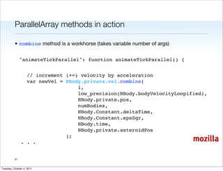 ParallelArray methods in action

          • combine method is a workhorse (takes variable number of args)


               "animateTickParallel": function animateTickParallel() {


              // increment (+=) velocity by acceleration
              var newVel = NBody.private.vel.combine(
                               1,
                               low_precision(NBody.bodyVelocityLoopified),
                               NBody.private.pos,
                               numBodies,
                               NBody.Constant.deltaTime,
                               NBody.Constant.epsSqr,
                               NBody.time,
                               NBody.private.asteroidPos
                           );
            . . .                                                           mozilla

          21


Tuesday, October 4, 2011
 