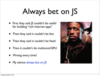 Always bet on JS
              •     First they said JS couldn’t be useful
                    for building “rich Internet apps”

              •     Then they said it couldn’t be fast

              •     Then they said it couldn’t be ﬁxed

              •     Then it couldn’t do multicore/GPU

              •     Wrong every time!

              •     My advice: always bet on JS


Tuesday, October 4, 2011
 
