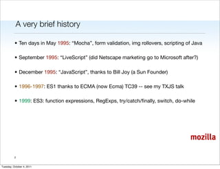 A very brief history

          • Ten days in May 1995: “Mocha”, form validation, img rollovers, scripting of Java

          • September 1995: “LiveScript” (did Netscape marketing go to Microsoft after?)

          • December 1995: “JavaScript”, thanks to Bill Joy (a Sun Founder)

          • 1996-1997: ES1 thanks to ECMA (now Ecma) TC39 -- see my TXJS talk

          • 1999: ES3: function expressions, RegExps, try/catch/ﬁnally, switch, do-while




                                                                                      mozilla

          2


Tuesday, October 4, 2011
 