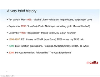 A very brief history

          • Ten days in May 1995: “Mocha”, form validation, img rollovers, scripting of Java

          • September 1995: “LiveScript” (did Netscape marketing go to Microsoft after?)

          • December 1995: “JavaScript”, thanks to Bill Joy (a Sun Founder)

          • 1996-1997: ES1 thanks to ECMA (now Ecma) TC39 -- see my TXJS talk

          • 1999: ES3: function expressions, RegExps, try/catch/ﬁnally, switch, do-while

          • 2005: the Ajax revolution, followed by “The Ajax Experience”



                                                                                      mozilla

          2


Tuesday, October 4, 2011
 