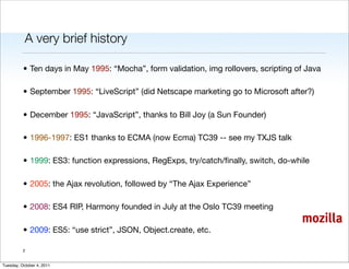 A very brief history

          • Ten days in May 1995: “Mocha”, form validation, img rollovers, scripting of Java

          • September 1995: “LiveScript” (did Netscape marketing go to Microsoft after?)

          • December 1995: “JavaScript”, thanks to Bill Joy (a Sun Founder)

          • 1996-1997: ES1 thanks to ECMA (now Ecma) TC39 -- see my TXJS talk

          • 1999: ES3: function expressions, RegExps, try/catch/ﬁnally, switch, do-while

          • 2005: the Ajax revolution, followed by “The Ajax Experience”

          • 2008: ES4 RIP, Harmony founded in July at the Oslo TC39 meeting
                                                                                      mozilla
          • 2009: ES5: “use strict”, JSON, Object.create, etc.

          2


Tuesday, October 4, 2011
 