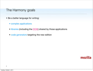 The Harmony goals

          • Be a better language for writing:

                • complex applications

                • libraries (including the DOM) shared by those applications

                • code generators targeting the new edition




                                                                               mozilla

          3


Tuesday, October 4, 2011
 