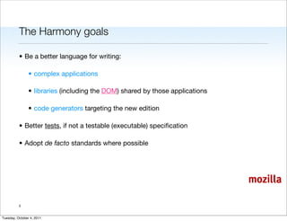 The Harmony goals

          • Be a better language for writing:

                • complex applications

                • libraries (including the DOM) shared by those applications

                • code generators targeting the new edition

          • Better tests, if not a testable (executable) speciﬁcation

          • Adopt de facto standards where possible




                                                                               mozilla

          3


Tuesday, October 4, 2011
 