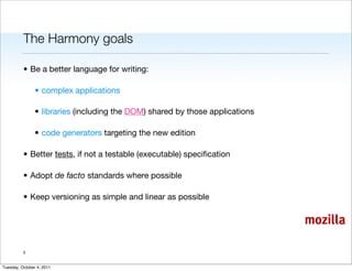 The Harmony goals

          • Be a better language for writing:

                • complex applications

                • libraries (including the DOM) shared by those applications

                • code generators targeting the new edition

          • Better tests, if not a testable (executable) speciﬁcation

          • Adopt de facto standards where possible

          • Keep versioning as simple and linear as possible

                                                                               mozilla

          3


Tuesday, October 4, 2011
 