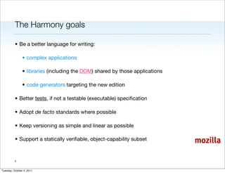 The Harmony goals

          • Be a better language for writing:

                • complex applications

                • libraries (including the DOM) shared by those applications

                • code generators targeting the new edition

          • Better tests, if not a testable (executable) speciﬁcation

          • Adopt de facto standards where possible

          • Keep versioning as simple and linear as possible

          • Support a statically veriﬁable, object-capability subset           mozilla

          3


Tuesday, October 4, 2011
 