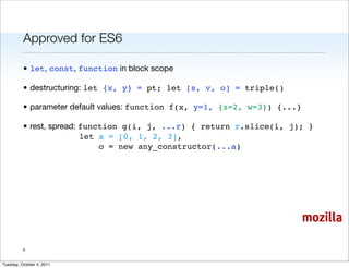 Approved for ES6

          • let, const, function in block scope

          • destructuring: let {x, y} = pt; let [s, v, o] = triple()

          • parameter default values: function f(x, y=1, {z=2, w=3}) {...}

          • rest, spread: function g(i, j, ...r) { return r.slice(i, j); }
                          let a = [0, 1, 2, 3],
                              o = new any_constructor(...a)




                                                                             mozilla

          4


Tuesday, October 4, 2011
 