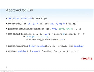 Approved for ES6

          • let, const, function in block scope

          • destructuring: let {x, y} = pt; let [s, v, o] = triple()

          • parameter default values: function f(x, y=1, {z=2, w=3}) {...}

          • rest, spread: function g(i, j, ...r) { return r.slice(i, j); }
                          let a = [0, 1, 2, 3],
                              o = new any_constructor(...a)


          • proxies, weak maps: Proxy.create(handler, proto), new WeakMap

          • modules: module M { export function fast_sin(x) {...} }


                                                                             mozilla

          4


Tuesday, October 4, 2011
 