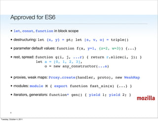 Approved for ES6

          • let, const, function in block scope

          • destructuring: let {x, y} = pt; let [s, v, o] = triple()

          • parameter default values: function f(x, y=1, {z=2, w=3}) {...}

          • rest, spread: function g(i, j, ...r) { return r.slice(i, j); }
                          let a = [0, 1, 2, 3],
                              o = new any_constructor(...a)


          • proxies, weak maps: Proxy.create(handler, proto), new WeakMap

          • modules: module M { export function fast_sin(x) {...} }

          • iterators, generators: function* gen() { yield 1; yield 2; }
                                                                             mozilla

          4


Tuesday, October 4, 2011
 