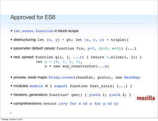 Approved for ES6

          • let, const, function in block scope

          • destructuring: let {x, y} = pt; let [s, v, o] = triple()

          • parameter default values: function f(x, y=1, {z=2, w=3}) {...}

          • rest, spread: function g(i, j, ...r) { return r.slice(i, j); }
                          let a = [0, 1, 2, 3],
                              o = new any_constructor(...a)


          • proxies, weak maps: Proxy.create(handler, proto), new WeakMap

          • modules: module M { export function fast_sin(x) {...} }

          • iterators, generators: function* gen() { yield 1; yield 2; }
                                                                             mozilla
          • comprehensions: return [x+y for x of a for y of b]

          4


Tuesday, October 4, 2011
 