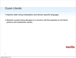 Quasi-Literals

          • Injection-safer string interpolation and domain-speciﬁc languages


          • Backtick-quoted string desugars to a function call that operates on the literal
            portions and substitution results:




                                                                                        mozilla

          6


Tuesday, October 4, 2011
 
