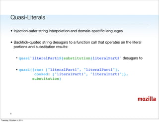 Quasi-Literals

          • Injection-safer string interpolation and domain-speciﬁc languages


          • Backtick-quoted string desugars to a function call that operates on the literal
            portions and substitution results:

                • quasi`literalPart1${substitution}literalPart2` desugars to


                • quasi({raw: ["literalPart1", "literalPart1"],
                         cooked: ["literalPart1", "literalPart1"]},
                        substitution)




                                                                                        mozilla

          6


Tuesday, October 4, 2011
 