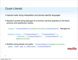 Quasi-Literals

          • Injection-safer string interpolation and domain-speciﬁc languages


          • Backtick-quoted string desugars to a function call that operates on the literal
            portions and substitution results:

                • quasi`literalPart1${substitution}literalPart2` desugars to


                • quasi({raw: ["literalPart1", "literalPart1"],
                         cooked: ["literalPart1", "literalPart1"]},
                        substitution)


          • Multiline string literals w/o preﬁx: `literalPart1${substitution}
             (yes, that was a newline!) literalPart2`
                                                                                        mozilla

          6


Tuesday, October 4, 2011
 
