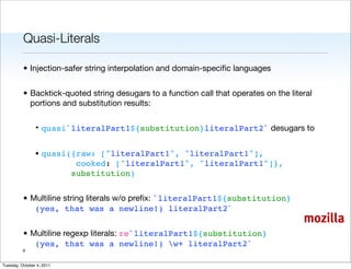 Quasi-Literals

          • Injection-safer string interpolation and domain-speciﬁc languages


          • Backtick-quoted string desugars to a function call that operates on the literal
            portions and substitution results:

                • quasi`literalPart1${substitution}literalPart2` desugars to


                • quasi({raw: ["literalPart1", "literalPart1"],
                         cooked: ["literalPart1", "literalPart1"]},
                        substitution)


          • Multiline string literals w/o preﬁx: `literalPart1${substitution}
             (yes, that was a newline!) literalPart2`
                                                                                        mozilla
          • Multiline regexp literals: re`literalPart1${substitution}
             (yes, that was a newline!) w+ literalPart2`
          6


Tuesday, October 4, 2011
 