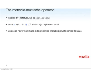 The monocle-mustache operator

          • Inspired by PrototypeJS’s Object.extend


          • base.{a:1, b:2} // warning: updates base


          • Copies all “own” right-hand-side properties (including private names) to base




                                                                                     mozilla

          9


Tuesday, October 4, 2011
 