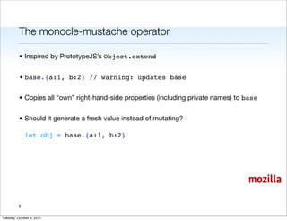 The monocle-mustache operator

          • Inspired by PrototypeJS’s Object.extend


          • base.{a:1, b:2} // warning: updates base


          • Copies all “own” right-hand-side properties (including private names) to base


          • Should it generate a fresh value instead of mutating?

              let obj = base.{a:1, b:2}




                                                                                     mozilla

          9


Tuesday, October 4, 2011
 