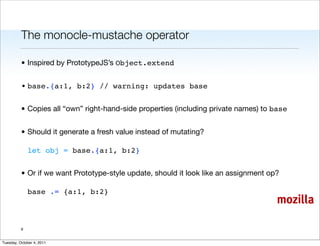 The monocle-mustache operator

          • Inspired by PrototypeJS’s Object.extend


          • base.{a:1, b:2} // warning: updates base


          • Copies all “own” right-hand-side properties (including private names) to base


          • Should it generate a fresh value instead of mutating?

              let obj = base.{a:1, b:2}


          • Or if we want Prototype-style update, should it look like an assignment op?

              base .= {a:1, b:2}
                                                                                      mozilla

          9


Tuesday, October 4, 2011
 