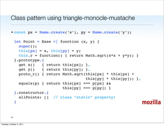 Class pattern using triangle-monocle-mustache

          • const px = Name.create(‘x’), py = Name.create(‘y’);

               let Point = Base <| function (x, y) {
                 super();
                 this[px] = x, this[py] = y;
                 this.r = function() { return Math.sqrt(x*x + y*y); }
               }.prototype.{
                 get x()   { return this[px]; },
                 get y()   { return this[py]; },
                 proto_r() { return Math.sqrt(this[px] * this[px] +
                                              this[py] * this[py]); },
                 equals(p) { return this[px] === p[px] &&
                                    this[py] === p[py]; }
               }.constructor.{
                 allPoints: [] // class “static” property!
               }                                                         mozilla

          10


Tuesday, October 4, 2011
 