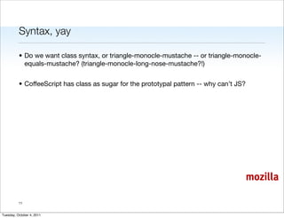 Syntax, yay

          • Do we want class syntax, or triangle-monocle-mustache -- or triangle-monocle-
            equals-mustache? (triangle-monocle-long-nose-mustache?!)


          • CoffeeScript has class as sugar for the prototypal pattern -- why can’t JS?




                                                                                          mozilla

          11


Tuesday, October 4, 2011
 