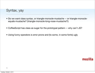 Syntax, yay

          • Do we want class syntax, or triangle-monocle-mustache -- or triangle-monocle-
            equals-mustache? (triangle-monocle-long-nose-mustache?!)


          • CoffeeScript has class as sugar for the prototypal pattern -- why can’t JS?


          • Using funny operators is error prone and (to some, in some fonts) ugly




                                                                                          mozilla

          11


Tuesday, October 4, 2011
 