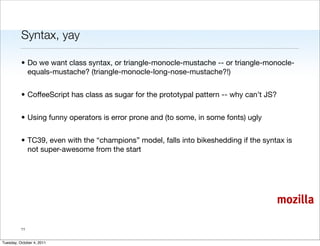 Syntax, yay

          • Do we want class syntax, or triangle-monocle-mustache -- or triangle-monocle-
            equals-mustache? (triangle-monocle-long-nose-mustache?!)


          • CoffeeScript has class as sugar for the prototypal pattern -- why can’t JS?


          • Using funny operators is error prone and (to some, in some fonts) ugly


          • TC39, even with the “champions” model, falls into bikeshedding if the syntax is
            not super-awesome from the start




                                                                                          mozilla

          11


Tuesday, October 4, 2011
 