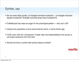 Syntax, yay

          • Do we want class syntax, or triangle-monocle-mustache -- or triangle-monocle-
            equals-mustache? (triangle-monocle-long-nose-mustache?!)


          • CoffeeScript has class as sugar for the prototypal pattern -- why can’t JS?


          • Using funny operators is error prone and (to some, in some fonts) ugly


          • TC39, even with the “champions” model, falls into bikeshedding if the syntax is
            not super-awesome from the start


          • Should we have a world-wide syntax beauty contest?


                                                                                          mozilla

          11


Tuesday, October 4, 2011
 