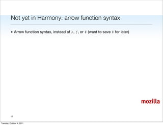 Not yet in Harmony: arrow function syntax

          • Arrow function syntax, instead of λ, ƒ, or # (want to save # for later)




                                                                                      mozilla

          12


Tuesday, October 4, 2011
 