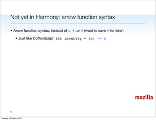 Not yet in Harmony: arrow function syntax

          • Arrow function syntax, instead of λ, ƒ, or # (want to save # for later)

                • Just like CoffeeScript: let identity = (x) -> x




                                                                                      mozilla

          12


Tuesday, October 4, 2011
 